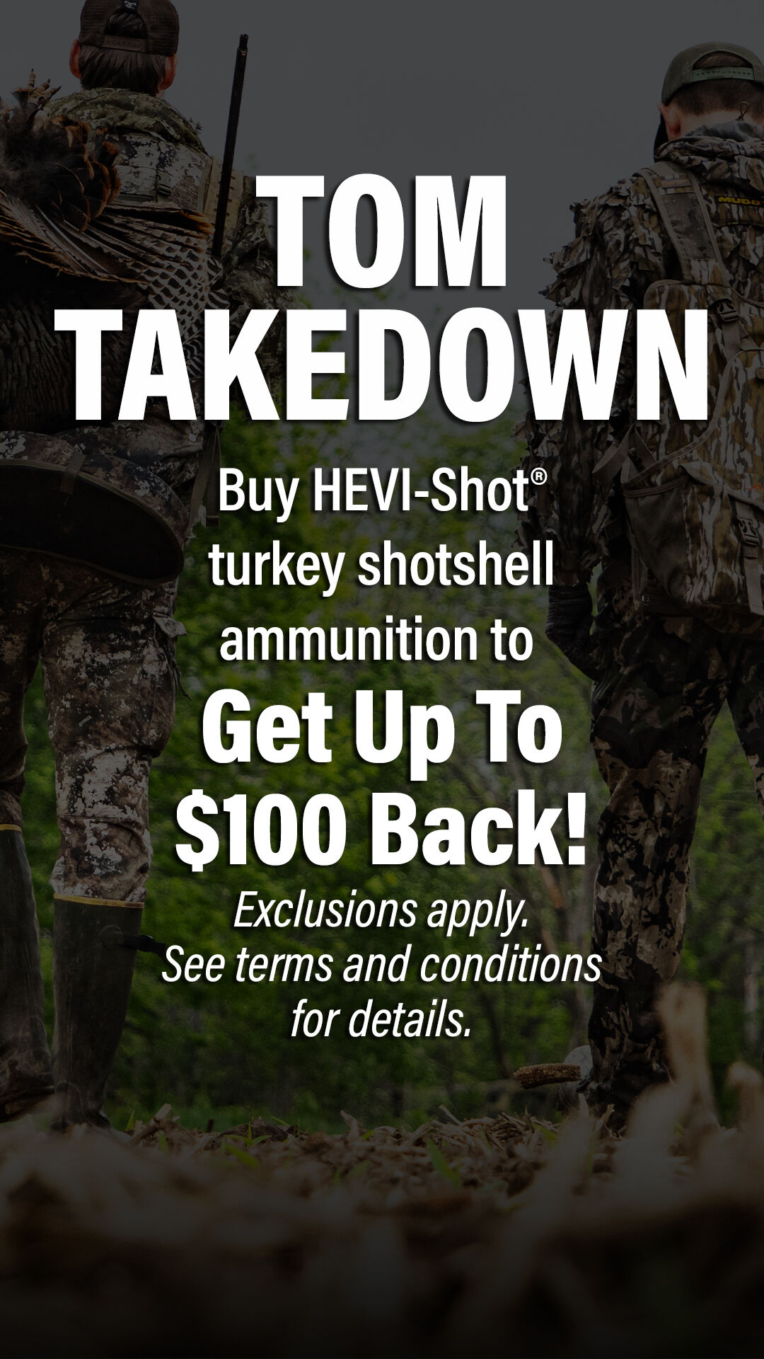 Tom Takedown; Buy HEVI-Shot turkey shotshell ammunition to Get Up TO $100 Back. Exclusions apply. See terms and conditions for details.